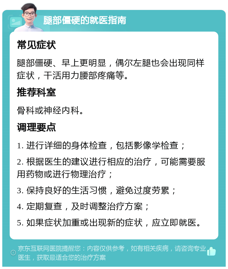 腿部僵硬的就医指南 常见症状 腿部僵硬、早上更明显，偶尔左腿也会出现同样症状，干活用力腰部疼痛等。 推荐科室 骨科或神经内科。 调理要点 1. 进行详细的身体检查，包括影像学检查； 2. 根据医生的建议进行相应的治疗，可能需要服用药物或进行物理治疗； 3. 保持良好的生活习惯，避免过度劳累； 4. 定期复查，及时调整治疗方案； 5. 如果症状加重或出现新的症状，应立即就医。