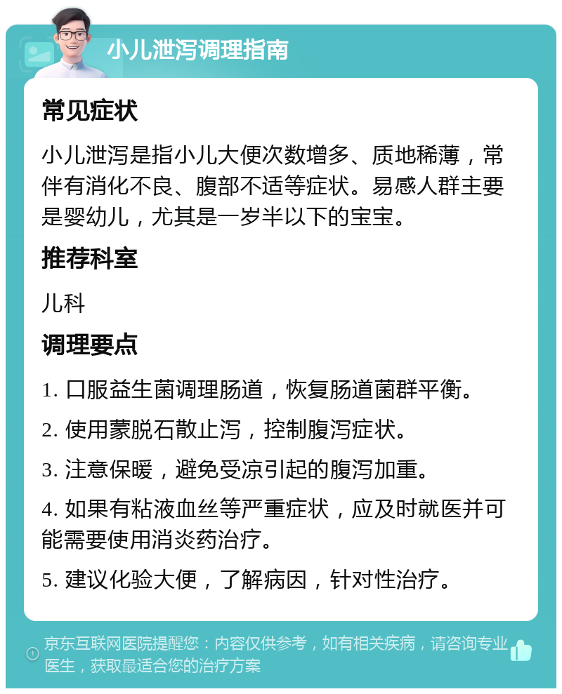 小儿泄泻调理指南 常见症状 小儿泄泻是指小儿大便次数增多、质地稀薄，常伴有消化不良、腹部不适等症状。易感人群主要是婴幼儿，尤其是一岁半以下的宝宝。 推荐科室 儿科 调理要点 1. 口服益生菌调理肠道，恢复肠道菌群平衡。 2. 使用蒙脱石散止泻，控制腹泻症状。 3. 注意保暖，避免受凉引起的腹泻加重。 4. 如果有粘液血丝等严重症状，应及时就医并可能需要使用消炎药治疗。 5. 建议化验大便，了解病因，针对性治疗。