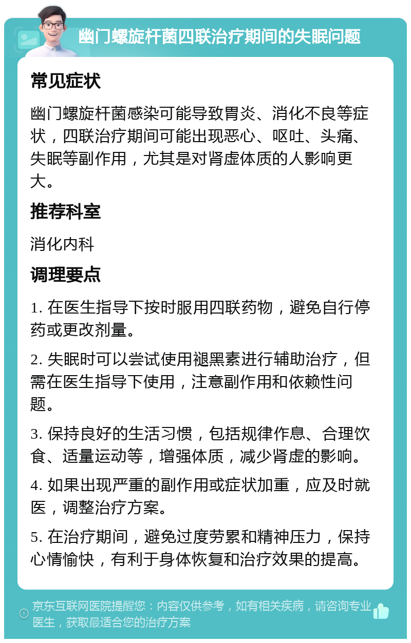 幽门螺旋杆菌四联治疗期间的失眠问题 常见症状 幽门螺旋杆菌感染可能导致胃炎、消化不良等症状，四联治疗期间可能出现恶心、呕吐、头痛、失眠等副作用，尤其是对肾虚体质的人影响更大。 推荐科室 消化内科 调理要点 1. 在医生指导下按时服用四联药物，避免自行停药或更改剂量。 2. 失眠时可以尝试使用褪黑素进行辅助治疗，但需在医生指导下使用，注意副作用和依赖性问题。 3. 保持良好的生活习惯，包括规律作息、合理饮食、适量运动等，增强体质，减少肾虚的影响。 4. 如果出现严重的副作用或症状加重，应及时就医，调整治疗方案。 5. 在治疗期间，避免过度劳累和精神压力，保持心情愉快，有利于身体恢复和治疗效果的提高。