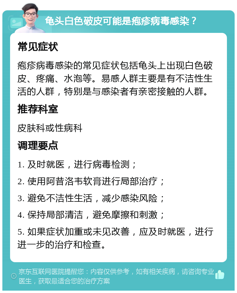 龟头白色破皮可能是疱疹病毒感染？ 常见症状 疱疹病毒感染的常见症状包括龟头上出现白色破皮、疼痛、水泡等。易感人群主要是有不洁性生活的人群，特别是与感染者有亲密接触的人群。 推荐科室 皮肤科或性病科 调理要点 1. 及时就医，进行病毒检测； 2. 使用阿昔洛韦软膏进行局部治疗； 3. 避免不洁性生活，减少感染风险； 4. 保持局部清洁，避免摩擦和刺激； 5. 如果症状加重或未见改善，应及时就医，进行进一步的治疗和检查。