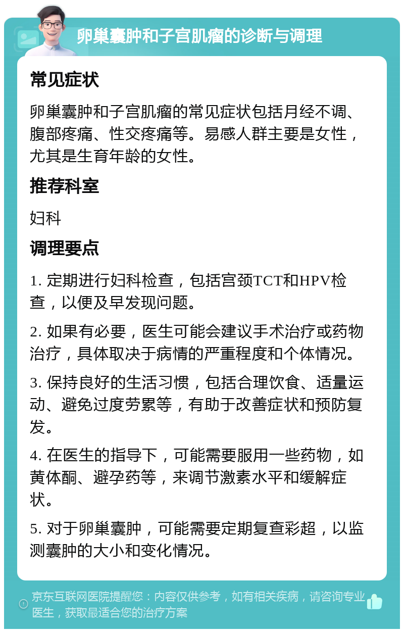 卵巢囊肿和子宫肌瘤的诊断与调理 常见症状 卵巢囊肿和子宫肌瘤的常见症状包括月经不调、腹部疼痛、性交疼痛等。易感人群主要是女性，尤其是生育年龄的女性。 推荐科室 妇科 调理要点 1. 定期进行妇科检查，包括宫颈TCT和HPV检查，以便及早发现问题。 2. 如果有必要，医生可能会建议手术治疗或药物治疗，具体取决于病情的严重程度和个体情况。 3. 保持良好的生活习惯，包括合理饮食、适量运动、避免过度劳累等，有助于改善症状和预防复发。 4. 在医生的指导下，可能需要服用一些药物，如黄体酮、避孕药等，来调节激素水平和缓解症状。 5. 对于卵巢囊肿，可能需要定期复查彩超，以监测囊肿的大小和变化情况。