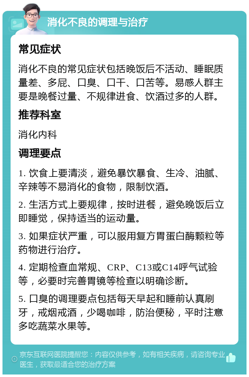 消化不良的调理与治疗 常见症状 消化不良的常见症状包括晚饭后不活动、睡眠质量差、多屁、口臭、口干、口苦等。易感人群主要是晚餐过量、不规律进食、饮酒过多的人群。 推荐科室 消化内科 调理要点 1. 饮食上要清淡，避免暴饮暴食、生冷、油腻、辛辣等不易消化的食物，限制饮酒。 2. 生活方式上要规律，按时进餐，避免晚饭后立即睡觉，保持适当的运动量。 3. 如果症状严重，可以服用复方胃蛋白酶颗粒等药物进行治疗。 4. 定期检查血常规、CRP、C13或C14呼气试验等，必要时完善胃镜等检查以明确诊断。 5. 口臭的调理要点包括每天早起和睡前认真刷牙，戒烟戒酒，少喝咖啡，防治便秘，平时注意多吃蔬菜水果等。