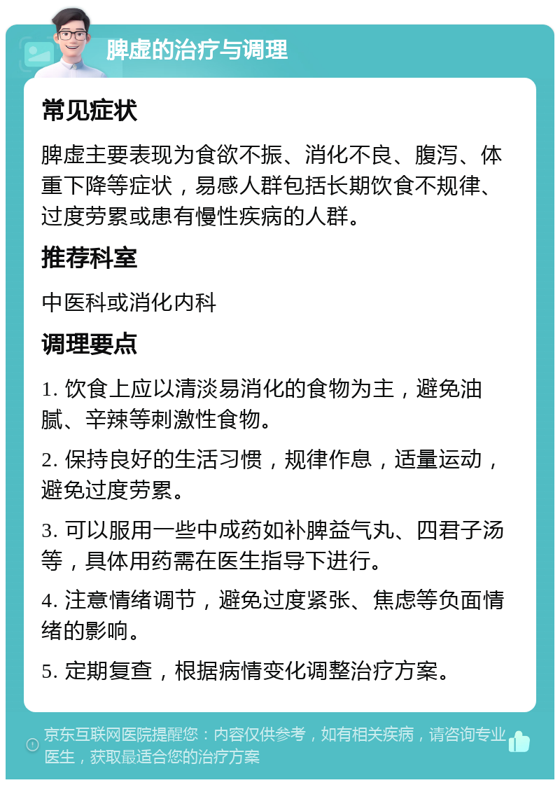 脾虚的治疗与调理 常见症状 脾虚主要表现为食欲不振、消化不良、腹泻、体重下降等症状，易感人群包括长期饮食不规律、过度劳累或患有慢性疾病的人群。 推荐科室 中医科或消化内科 调理要点 1. 饮食上应以清淡易消化的食物为主，避免油腻、辛辣等刺激性食物。 2. 保持良好的生活习惯，规律作息，适量运动，避免过度劳累。 3. 可以服用一些中成药如补脾益气丸、四君子汤等，具体用药需在医生指导下进行。 4. 注意情绪调节，避免过度紧张、焦虑等负面情绪的影响。 5. 定期复查，根据病情变化调整治疗方案。