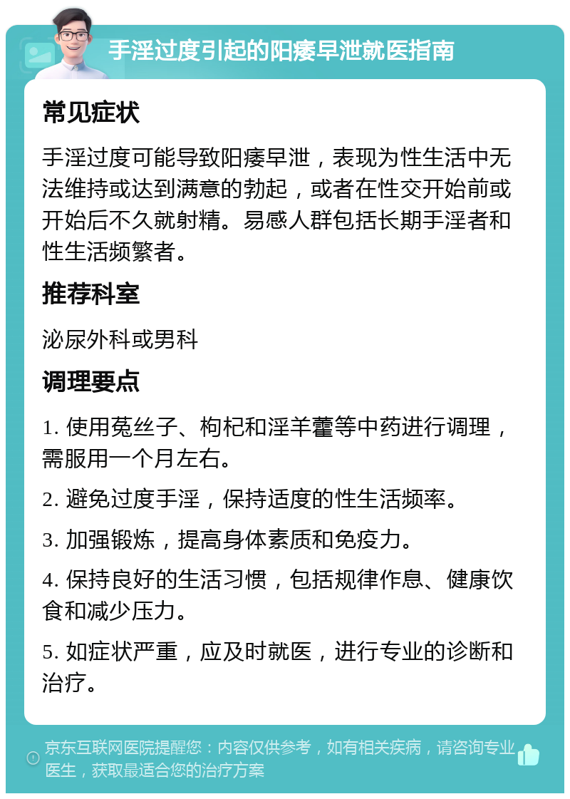 手淫过度引起的阳痿早泄就医指南 常见症状 手淫过度可能导致阳痿早泄，表现为性生活中无法维持或达到满意的勃起，或者在性交开始前或开始后不久就射精。易感人群包括长期手淫者和性生活频繁者。 推荐科室 泌尿外科或男科 调理要点 1. 使用菟丝子、枸杞和淫羊藿等中药进行调理，需服用一个月左右。 2. 避免过度手淫，保持适度的性生活频率。 3. 加强锻炼，提高身体素质和免疫力。 4. 保持良好的生活习惯，包括规律作息、健康饮食和减少压力。 5. 如症状严重，应及时就医，进行专业的诊断和治疗。