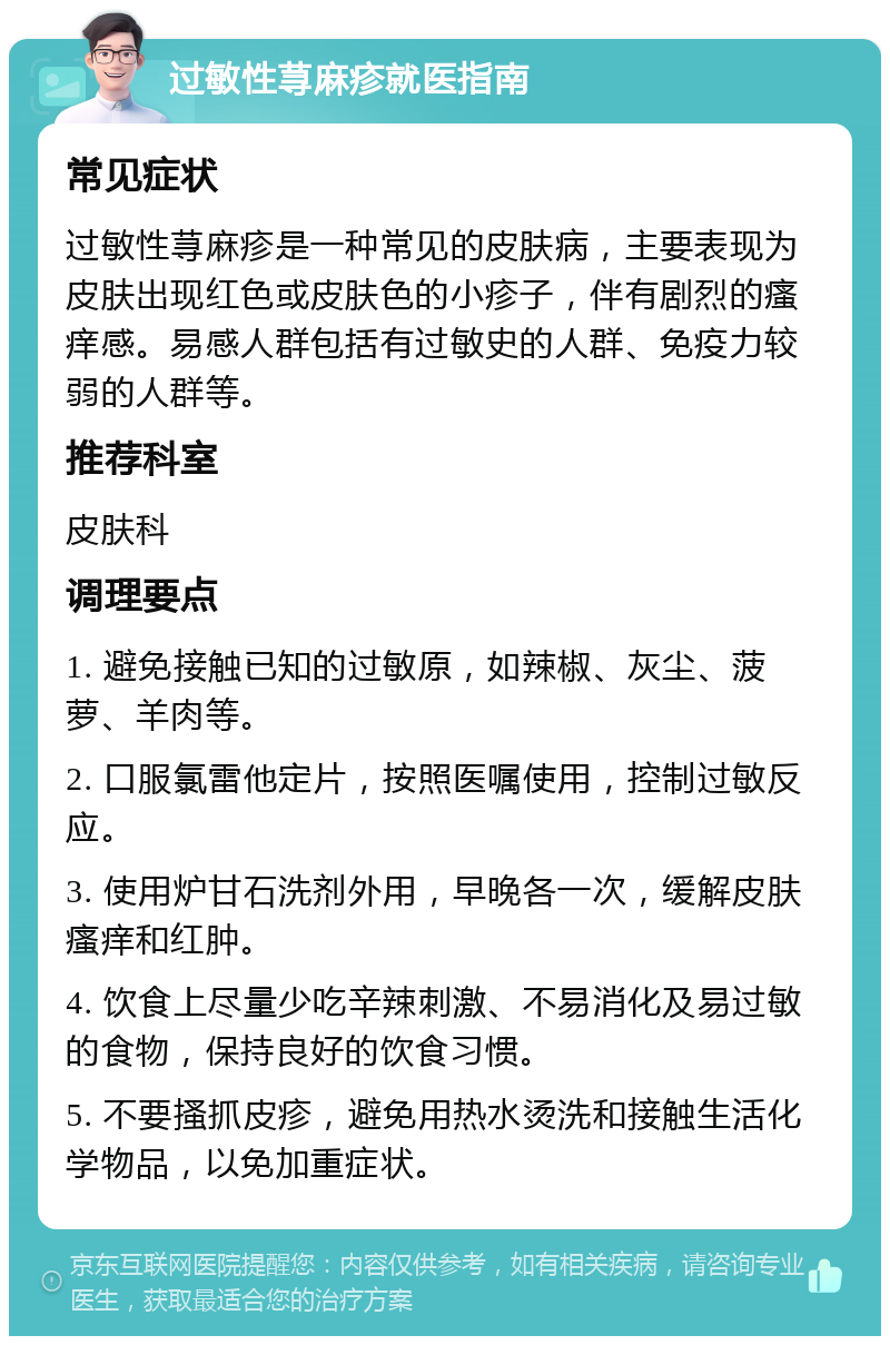 过敏性荨麻疹就医指南 常见症状 过敏性荨麻疹是一种常见的皮肤病，主要表现为皮肤出现红色或皮肤色的小疹子，伴有剧烈的瘙痒感。易感人群包括有过敏史的人群、免疫力较弱的人群等。 推荐科室 皮肤科 调理要点 1. 避免接触已知的过敏原，如辣椒、灰尘、菠萝、羊肉等。 2. 口服氯雷他定片，按照医嘱使用，控制过敏反应。 3. 使用炉甘石洗剂外用，早晚各一次，缓解皮肤瘙痒和红肿。 4. 饮食上尽量少吃辛辣刺激、不易消化及易过敏的食物，保持良好的饮食习惯。 5. 不要搔抓皮疹，避免用热水烫洗和接触生活化学物品，以免加重症状。