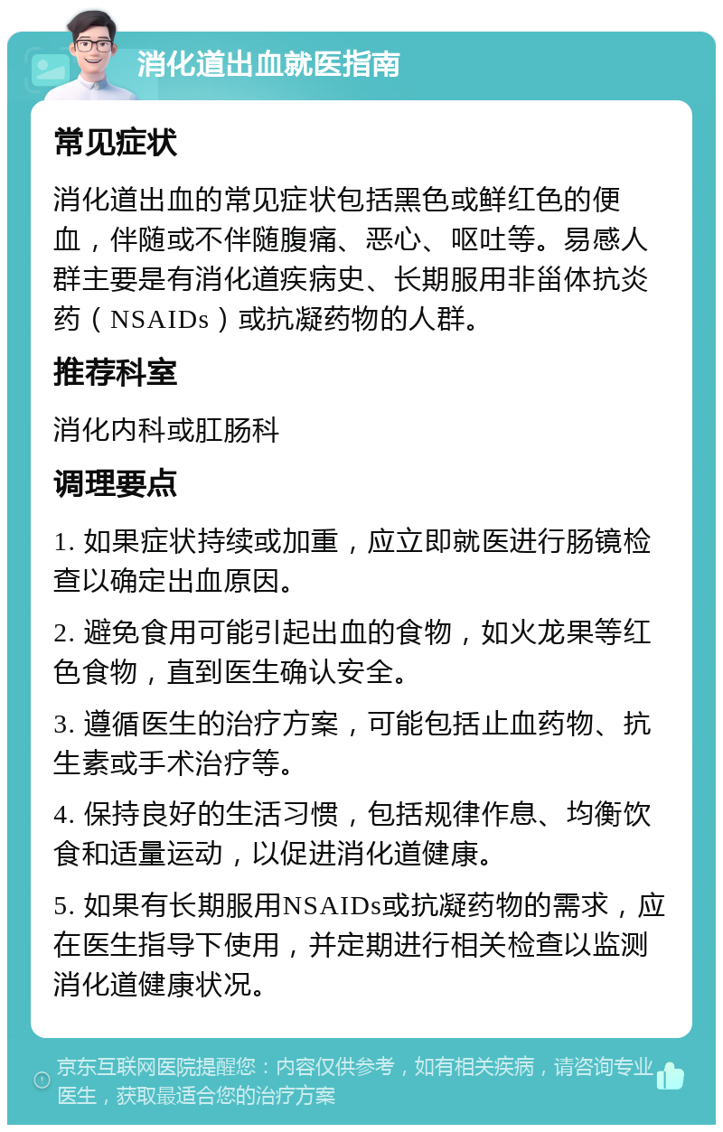 消化道出血就医指南 常见症状 消化道出血的常见症状包括黑色或鲜红色的便血，伴随或不伴随腹痛、恶心、呕吐等。易感人群主要是有消化道疾病史、长期服用非甾体抗炎药（NSAIDs）或抗凝药物的人群。 推荐科室 消化内科或肛肠科 调理要点 1. 如果症状持续或加重，应立即就医进行肠镜检查以确定出血原因。 2. 避免食用可能引起出血的食物，如火龙果等红色食物，直到医生确认安全。 3. 遵循医生的治疗方案，可能包括止血药物、抗生素或手术治疗等。 4. 保持良好的生活习惯，包括规律作息、均衡饮食和适量运动，以促进消化道健康。 5. 如果有长期服用NSAIDs或抗凝药物的需求，应在医生指导下使用，并定期进行相关检查以监测消化道健康状况。