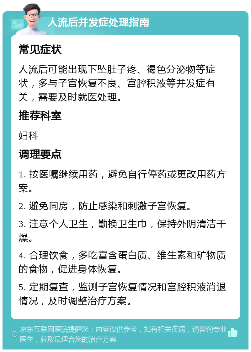 人流后并发症处理指南 常见症状 人流后可能出现下坠肚子疼、褐色分泌物等症状，多与子宫恢复不良、宫腔积液等并发症有关，需要及时就医处理。 推荐科室 妇科 调理要点 1. 按医嘱继续用药，避免自行停药或更改用药方案。 2. 避免同房，防止感染和刺激子宫恢复。 3. 注意个人卫生，勤换卫生巾，保持外阴清洁干燥。 4. 合理饮食，多吃富含蛋白质、维生素和矿物质的食物，促进身体恢复。 5. 定期复查，监测子宫恢复情况和宫腔积液消退情况，及时调整治疗方案。