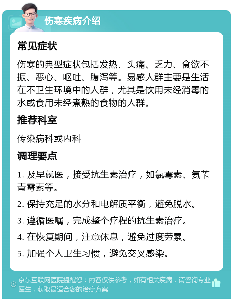 伤寒疾病介绍 常见症状 伤寒的典型症状包括发热、头痛、乏力、食欲不振、恶心、呕吐、腹泻等。易感人群主要是生活在不卫生环境中的人群，尤其是饮用未经消毒的水或食用未经煮熟的食物的人群。 推荐科室 传染病科或内科 调理要点 1. 及早就医，接受抗生素治疗，如氯霉素、氨苄青霉素等。 2. 保持充足的水分和电解质平衡，避免脱水。 3. 遵循医嘱，完成整个疗程的抗生素治疗。 4. 在恢复期间，注意休息，避免过度劳累。 5. 加强个人卫生习惯，避免交叉感染。