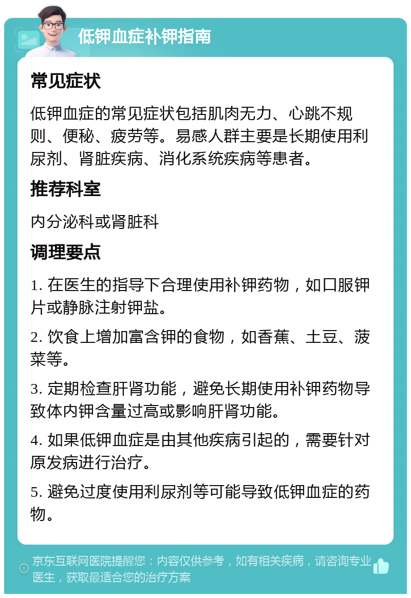 低钾血症补钾指南 常见症状 低钾血症的常见症状包括肌肉无力、心跳不规则、便秘、疲劳等。易感人群主要是长期使用利尿剂、肾脏疾病、消化系统疾病等患者。 推荐科室 内分泌科或肾脏科 调理要点 1. 在医生的指导下合理使用补钾药物，如口服钾片或静脉注射钾盐。 2. 饮食上增加富含钾的食物，如香蕉、土豆、菠菜等。 3. 定期检查肝肾功能，避免长期使用补钾药物导致体内钾含量过高或影响肝肾功能。 4. 如果低钾血症是由其他疾病引起的，需要针对原发病进行治疗。 5. 避免过度使用利尿剂等可能导致低钾血症的药物。