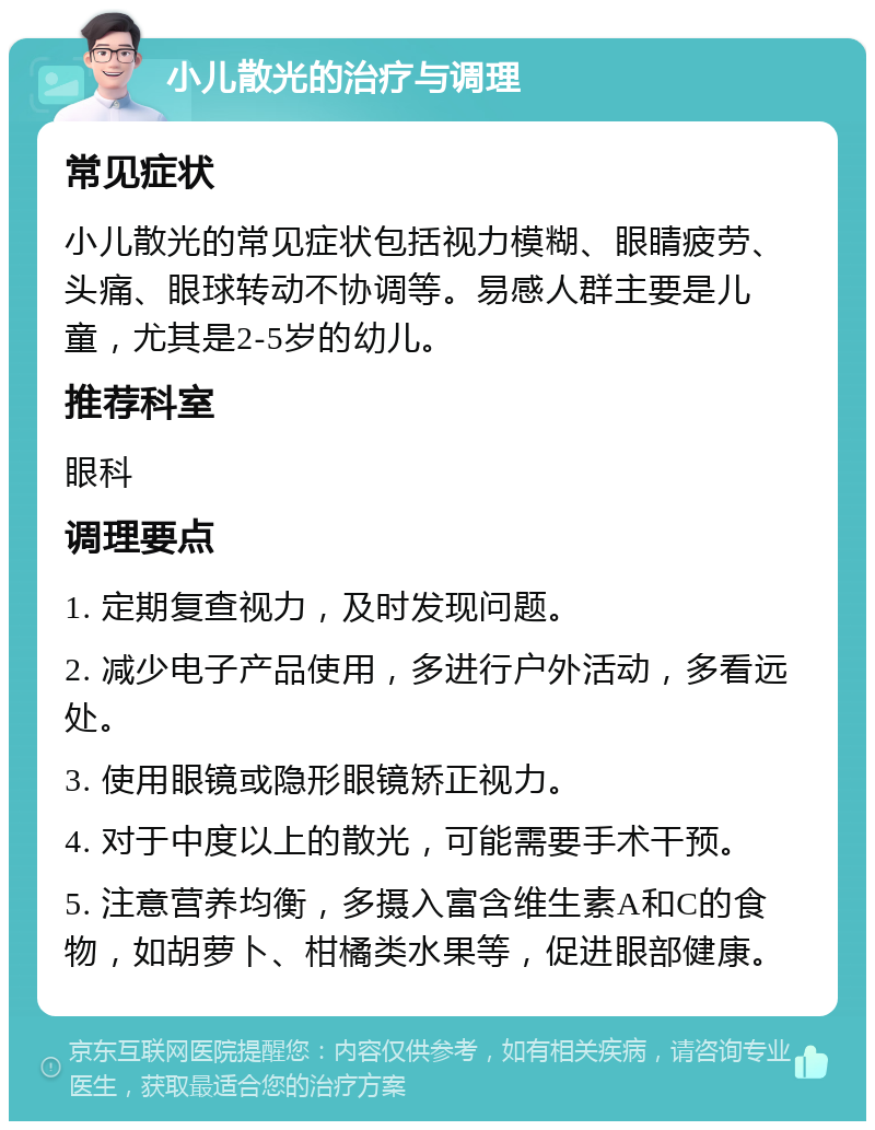 小儿散光的治疗与调理 常见症状 小儿散光的常见症状包括视力模糊、眼睛疲劳、头痛、眼球转动不协调等。易感人群主要是儿童，尤其是2-5岁的幼儿。 推荐科室 眼科 调理要点 1. 定期复查视力，及时发现问题。 2. 减少电子产品使用，多进行户外活动，多看远处。 3. 使用眼镜或隐形眼镜矫正视力。 4. 对于中度以上的散光，可能需要手术干预。 5. 注意营养均衡，多摄入富含维生素A和C的食物，如胡萝卜、柑橘类水果等，促进眼部健康。