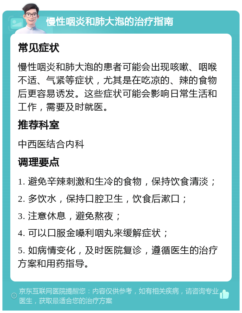 慢性咽炎和肺大泡的治疗指南 常见症状 慢性咽炎和肺大泡的患者可能会出现咳嗽、咽喉不适、气紧等症状，尤其是在吃凉的、辣的食物后更容易诱发。这些症状可能会影响日常生活和工作，需要及时就医。 推荐科室 中西医结合内科 调理要点 1. 避免辛辣刺激和生冷的食物，保持饮食清淡； 2. 多饮水，保持口腔卫生，饮食后漱口； 3. 注意休息，避免熬夜； 4. 可以口服金嗓利咽丸来缓解症状； 5. 如病情变化，及时医院复诊，遵循医生的治疗方案和用药指导。