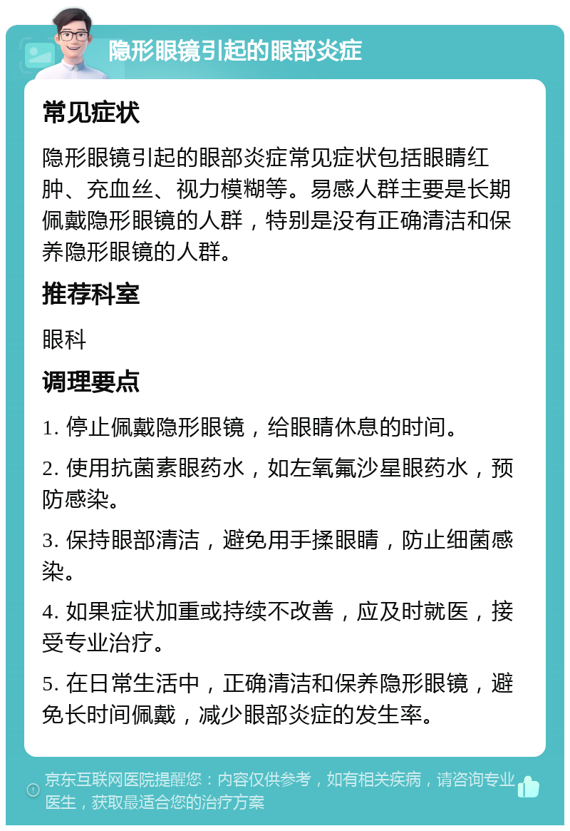 隐形眼镜引起的眼部炎症 常见症状 隐形眼镜引起的眼部炎症常见症状包括眼睛红肿、充血丝、视力模糊等。易感人群主要是长期佩戴隐形眼镜的人群，特别是没有正确清洁和保养隐形眼镜的人群。 推荐科室 眼科 调理要点 1. 停止佩戴隐形眼镜，给眼睛休息的时间。 2. 使用抗菌素眼药水，如左氧氟沙星眼药水，预防感染。 3. 保持眼部清洁，避免用手揉眼睛，防止细菌感染。 4. 如果症状加重或持续不改善，应及时就医，接受专业治疗。 5. 在日常生活中，正确清洁和保养隐形眼镜，避免长时间佩戴，减少眼部炎症的发生率。