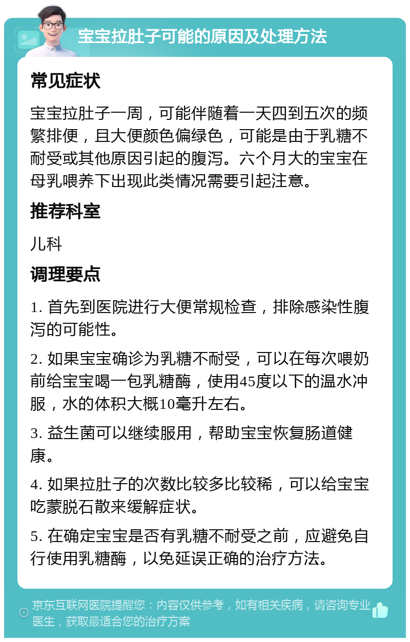 宝宝拉肚子可能的原因及处理方法 常见症状 宝宝拉肚子一周，可能伴随着一天四到五次的频繁排便，且大便颜色偏绿色，可能是由于乳糖不耐受或其他原因引起的腹泻。六个月大的宝宝在母乳喂养下出现此类情况需要引起注意。 推荐科室 儿科 调理要点 1. 首先到医院进行大便常规检查，排除感染性腹泻的可能性。 2. 如果宝宝确诊为乳糖不耐受，可以在每次喂奶前给宝宝喝一包乳糖酶，使用45度以下的温水冲服，水的体积大概10毫升左右。 3. 益生菌可以继续服用，帮助宝宝恢复肠道健康。 4. 如果拉肚子的次数比较多比较稀，可以给宝宝吃蒙脱石散来缓解症状。 5. 在确定宝宝是否有乳糖不耐受之前，应避免自行使用乳糖酶，以免延误正确的治疗方法。