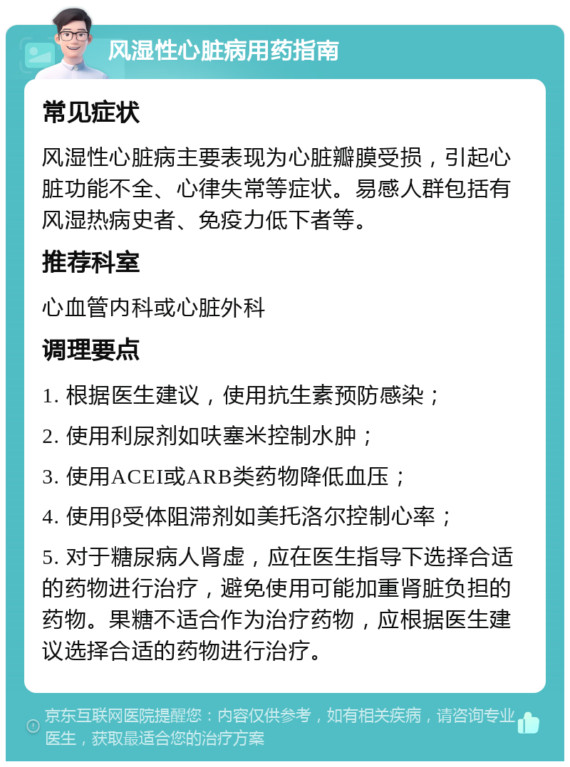 风湿性心脏病用药指南 常见症状 风湿性心脏病主要表现为心脏瓣膜受损，引起心脏功能不全、心律失常等症状。易感人群包括有风湿热病史者、免疫力低下者等。 推荐科室 心血管内科或心脏外科 调理要点 1. 根据医生建议，使用抗生素预防感染； 2. 使用利尿剂如呋塞米控制水肿； 3. 使用ACEI或ARB类药物降低血压； 4. 使用β受体阻滞剂如美托洛尔控制心率； 5. 对于糖尿病人肾虚，应在医生指导下选择合适的药物进行治疗，避免使用可能加重肾脏负担的药物。果糖不适合作为治疗药物，应根据医生建议选择合适的药物进行治疗。