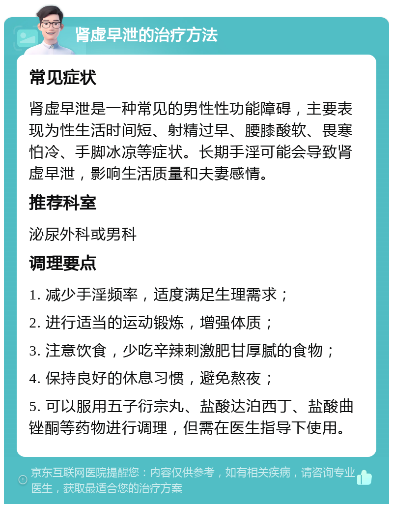 肾虚早泄的治疗方法 常见症状 肾虚早泄是一种常见的男性性功能障碍，主要表现为性生活时间短、射精过早、腰膝酸软、畏寒怕冷、手脚冰凉等症状。长期手淫可能会导致肾虚早泄，影响生活质量和夫妻感情。 推荐科室 泌尿外科或男科 调理要点 1. 减少手淫频率，适度满足生理需求； 2. 进行适当的运动锻炼，增强体质； 3. 注意饮食，少吃辛辣刺激肥甘厚腻的食物； 4. 保持良好的休息习惯，避免熬夜； 5. 可以服用五子衍宗丸、盐酸达泊西丁、盐酸曲锉酮等药物进行调理，但需在医生指导下使用。