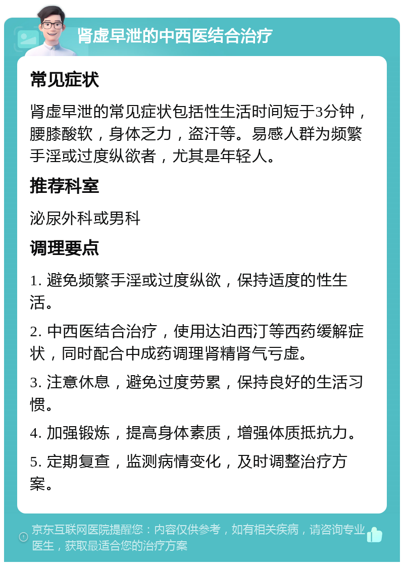 肾虚早泄的中西医结合治疗 常见症状 肾虚早泄的常见症状包括性生活时间短于3分钟，腰膝酸软，身体乏力，盗汗等。易感人群为频繁手淫或过度纵欲者，尤其是年轻人。 推荐科室 泌尿外科或男科 调理要点 1. 避免频繁手淫或过度纵欲，保持适度的性生活。 2. 中西医结合治疗，使用达泊西汀等西药缓解症状，同时配合中成药调理肾精肾气亏虚。 3. 注意休息，避免过度劳累，保持良好的生活习惯。 4. 加强锻炼，提高身体素质，增强体质抵抗力。 5. 定期复查，监测病情变化，及时调整治疗方案。