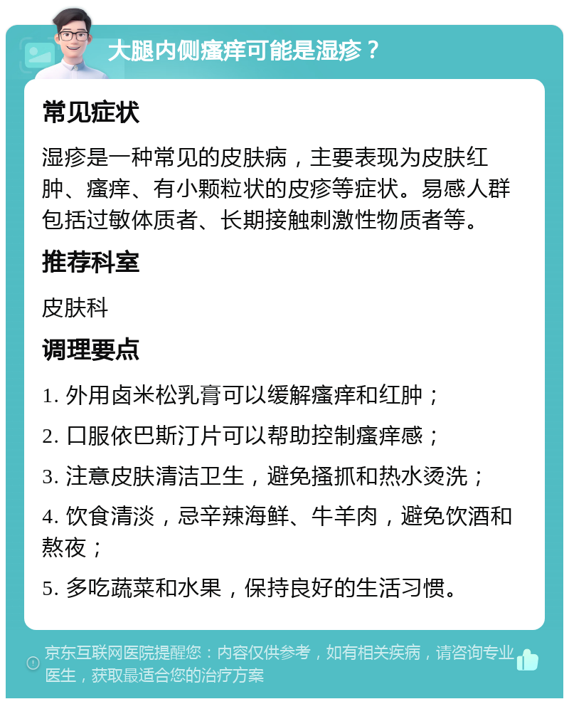 大腿内侧瘙痒可能是湿疹？ 常见症状 湿疹是一种常见的皮肤病，主要表现为皮肤红肿、瘙痒、有小颗粒状的皮疹等症状。易感人群包括过敏体质者、长期接触刺激性物质者等。 推荐科室 皮肤科 调理要点 1. 外用卤米松乳膏可以缓解瘙痒和红肿； 2. 口服依巴斯汀片可以帮助控制瘙痒感； 3. 注意皮肤清洁卫生，避免搔抓和热水烫洗； 4. 饮食清淡，忌辛辣海鲜、牛羊肉，避免饮酒和熬夜； 5. 多吃蔬菜和水果，保持良好的生活习惯。