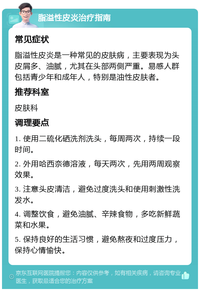 脂溢性皮炎治疗指南 常见症状 脂溢性皮炎是一种常见的皮肤病，主要表现为头皮屑多、油腻，尤其在头部两侧严重。易感人群包括青少年和成年人，特别是油性皮肤者。 推荐科室 皮肤科 调理要点 1. 使用二硫化硒洗剂洗头，每周两次，持续一段时间。 2. 外用哈西奈德溶液，每天两次，先用两周观察效果。 3. 注意头皮清洁，避免过度洗头和使用刺激性洗发水。 4. 调整饮食，避免油腻、辛辣食物，多吃新鲜蔬菜和水果。 5. 保持良好的生活习惯，避免熬夜和过度压力，保持心情愉快。