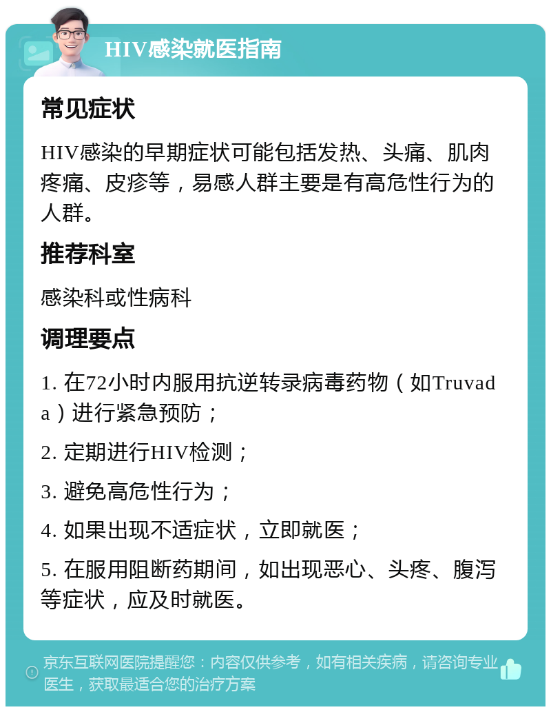 HIV感染就医指南 常见症状 HIV感染的早期症状可能包括发热、头痛、肌肉疼痛、皮疹等，易感人群主要是有高危性行为的人群。 推荐科室 感染科或性病科 调理要点 1. 在72小时内服用抗逆转录病毒药物（如Truvada）进行紧急预防； 2. 定期进行HIV检测； 3. 避免高危性行为； 4. 如果出现不适症状，立即就医； 5. 在服用阻断药期间，如出现恶心、头疼、腹泻等症状，应及时就医。