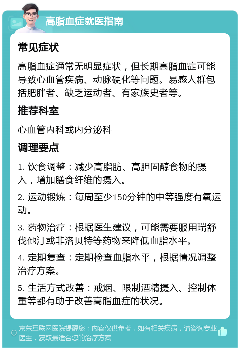 高脂血症就医指南 常见症状 高脂血症通常无明显症状，但长期高脂血症可能导致心血管疾病、动脉硬化等问题。易感人群包括肥胖者、缺乏运动者、有家族史者等。 推荐科室 心血管内科或内分泌科 调理要点 1. 饮食调整：减少高脂肪、高胆固醇食物的摄入，增加膳食纤维的摄入。 2. 运动锻炼：每周至少150分钟的中等强度有氧运动。 3. 药物治疗：根据医生建议，可能需要服用瑞舒伐他汀或非洛贝特等药物来降低血脂水平。 4. 定期复查：定期检查血脂水平，根据情况调整治疗方案。 5. 生活方式改善：戒烟、限制酒精摄入、控制体重等都有助于改善高脂血症的状况。