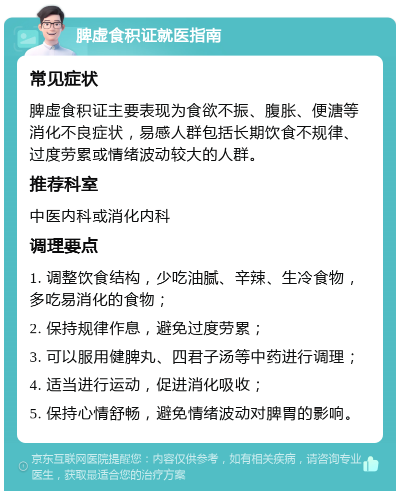 脾虚食积证就医指南 常见症状 脾虚食积证主要表现为食欲不振、腹胀、便溏等消化不良症状，易感人群包括长期饮食不规律、过度劳累或情绪波动较大的人群。 推荐科室 中医内科或消化内科 调理要点 1. 调整饮食结构，少吃油腻、辛辣、生冷食物，多吃易消化的食物； 2. 保持规律作息，避免过度劳累； 3. 可以服用健脾丸、四君子汤等中药进行调理； 4. 适当进行运动，促进消化吸收； 5. 保持心情舒畅，避免情绪波动对脾胃的影响。