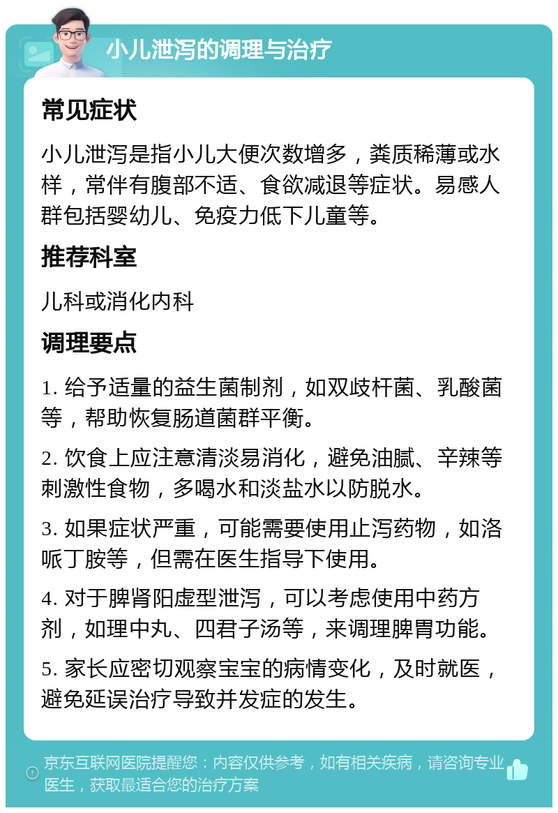 小儿泄泻的调理与治疗 常见症状 小儿泄泻是指小儿大便次数增多，粪质稀薄或水样，常伴有腹部不适、食欲减退等症状。易感人群包括婴幼儿、免疫力低下儿童等。 推荐科室 儿科或消化内科 调理要点 1. 给予适量的益生菌制剂，如双歧杆菌、乳酸菌等，帮助恢复肠道菌群平衡。 2. 饮食上应注意清淡易消化，避免油腻、辛辣等刺激性食物，多喝水和淡盐水以防脱水。 3. 如果症状严重，可能需要使用止泻药物，如洛哌丁胺等，但需在医生指导下使用。 4. 对于脾肾阳虚型泄泻，可以考虑使用中药方剂，如理中丸、四君子汤等，来调理脾胃功能。 5. 家长应密切观察宝宝的病情变化，及时就医，避免延误治疗导致并发症的发生。