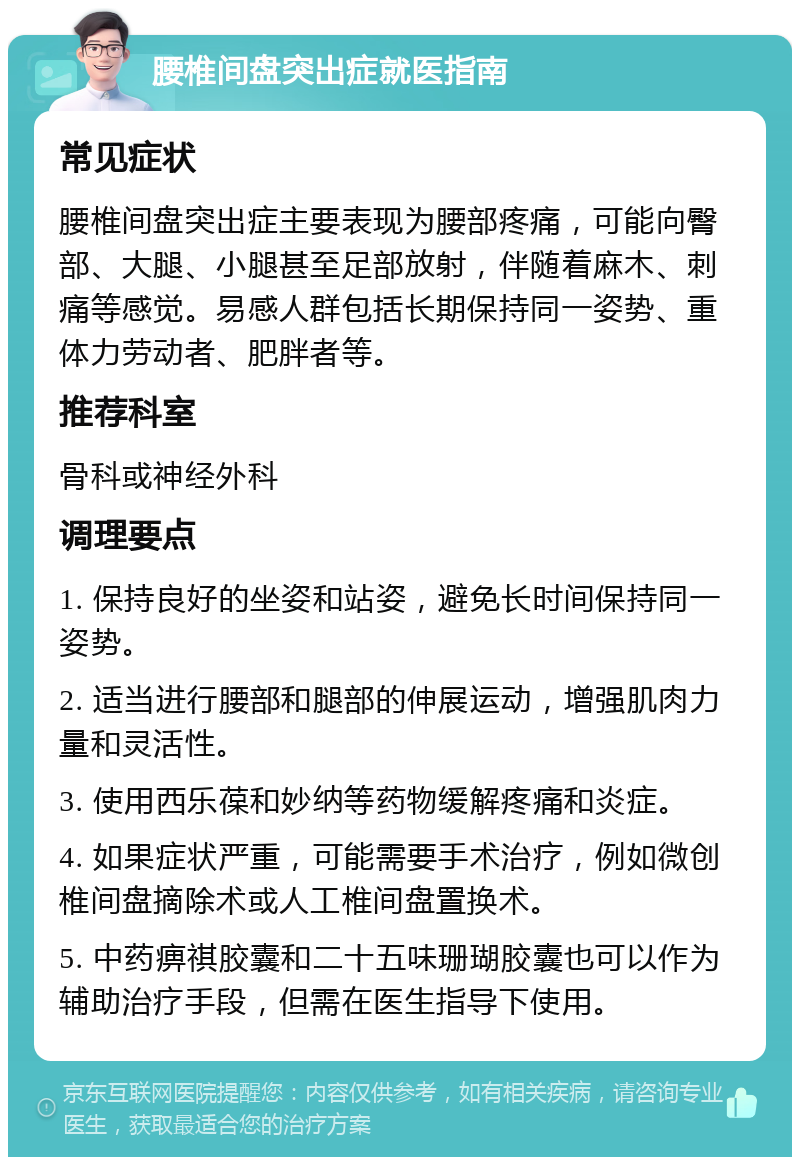 腰椎间盘突出症就医指南 常见症状 腰椎间盘突出症主要表现为腰部疼痛，可能向臀部、大腿、小腿甚至足部放射，伴随着麻木、刺痛等感觉。易感人群包括长期保持同一姿势、重体力劳动者、肥胖者等。 推荐科室 骨科或神经外科 调理要点 1. 保持良好的坐姿和站姿，避免长时间保持同一姿势。 2. 适当进行腰部和腿部的伸展运动，增强肌肉力量和灵活性。 3. 使用西乐葆和妙纳等药物缓解疼痛和炎症。 4. 如果症状严重，可能需要手术治疗，例如微创椎间盘摘除术或人工椎间盘置换术。 5. 中药痹祺胶囊和二十五味珊瑚胶囊也可以作为辅助治疗手段，但需在医生指导下使用。