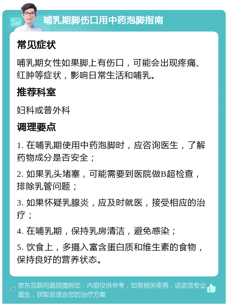 哺乳期脚伤口用中药泡脚指南 常见症状 哺乳期女性如果脚上有伤口，可能会出现疼痛、红肿等症状，影响日常生活和哺乳。 推荐科室 妇科或普外科 调理要点 1. 在哺乳期使用中药泡脚时，应咨询医生，了解药物成分是否安全； 2. 如果乳头堵塞，可能需要到医院做B超检查，排除乳管问题； 3. 如果怀疑乳腺炎，应及时就医，接受相应的治疗； 4. 在哺乳期，保持乳房清洁，避免感染； 5. 饮食上，多摄入富含蛋白质和维生素的食物，保持良好的营养状态。