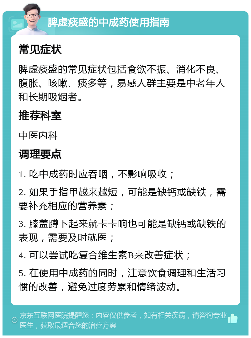 脾虚痰盛的中成药使用指南 常见症状 脾虚痰盛的常见症状包括食欲不振、消化不良、腹胀、咳嗽、痰多等，易感人群主要是中老年人和长期吸烟者。 推荐科室 中医内科 调理要点 1. 吃中成药时应吞咽，不影响吸收； 2. 如果手指甲越来越短，可能是缺钙或缺铁，需要补充相应的营养素； 3. 膝盖蹲下起来就卡卡响也可能是缺钙或缺铁的表现，需要及时就医； 4. 可以尝试吃复合维生素B来改善症状； 5. 在使用中成药的同时，注意饮食调理和生活习惯的改善，避免过度劳累和情绪波动。