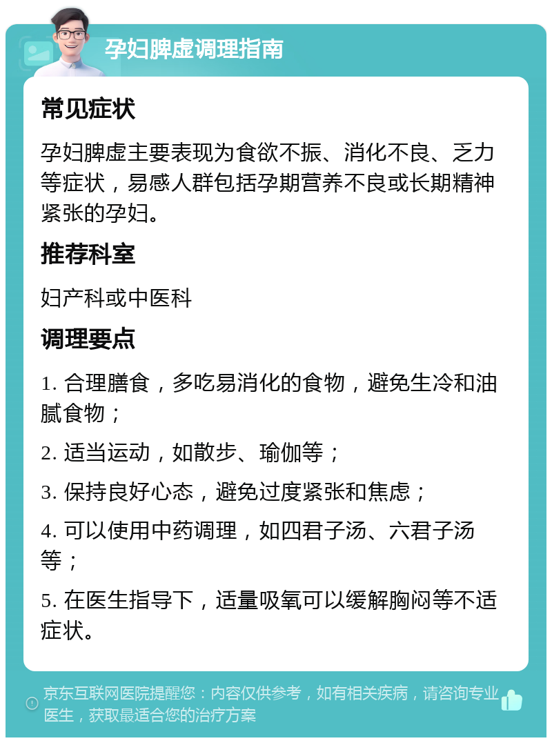 孕妇脾虚调理指南 常见症状 孕妇脾虚主要表现为食欲不振、消化不良、乏力等症状，易感人群包括孕期营养不良或长期精神紧张的孕妇。 推荐科室 妇产科或中医科 调理要点 1. 合理膳食，多吃易消化的食物，避免生冷和油腻食物； 2. 适当运动，如散步、瑜伽等； 3. 保持良好心态，避免过度紧张和焦虑； 4. 可以使用中药调理，如四君子汤、六君子汤等； 5. 在医生指导下，适量吸氧可以缓解胸闷等不适症状。