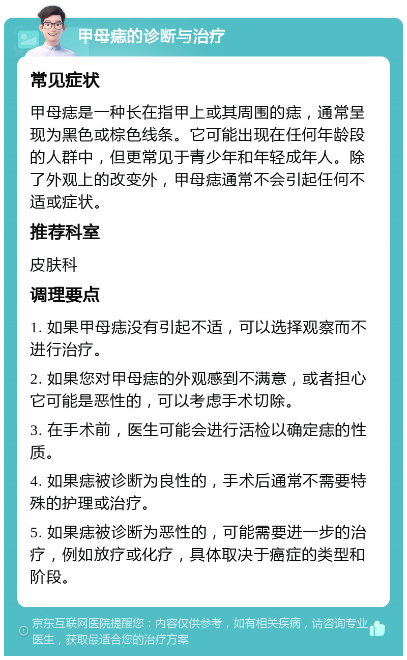 甲母痣的诊断与治疗 常见症状 甲母痣是一种长在指甲上或其周围的痣，通常呈现为黑色或棕色线条。它可能出现在任何年龄段的人群中，但更常见于青少年和年轻成年人。除了外观上的改变外，甲母痣通常不会引起任何不适或症状。 推荐科室 皮肤科 调理要点 1. 如果甲母痣没有引起不适，可以选择观察而不进行治疗。 2. 如果您对甲母痣的外观感到不满意，或者担心它可能是恶性的，可以考虑手术切除。 3. 在手术前，医生可能会进行活检以确定痣的性质。 4. 如果痣被诊断为良性的，手术后通常不需要特殊的护理或治疗。 5. 如果痣被诊断为恶性的，可能需要进一步的治疗，例如放疗或化疗，具体取决于癌症的类型和阶段。