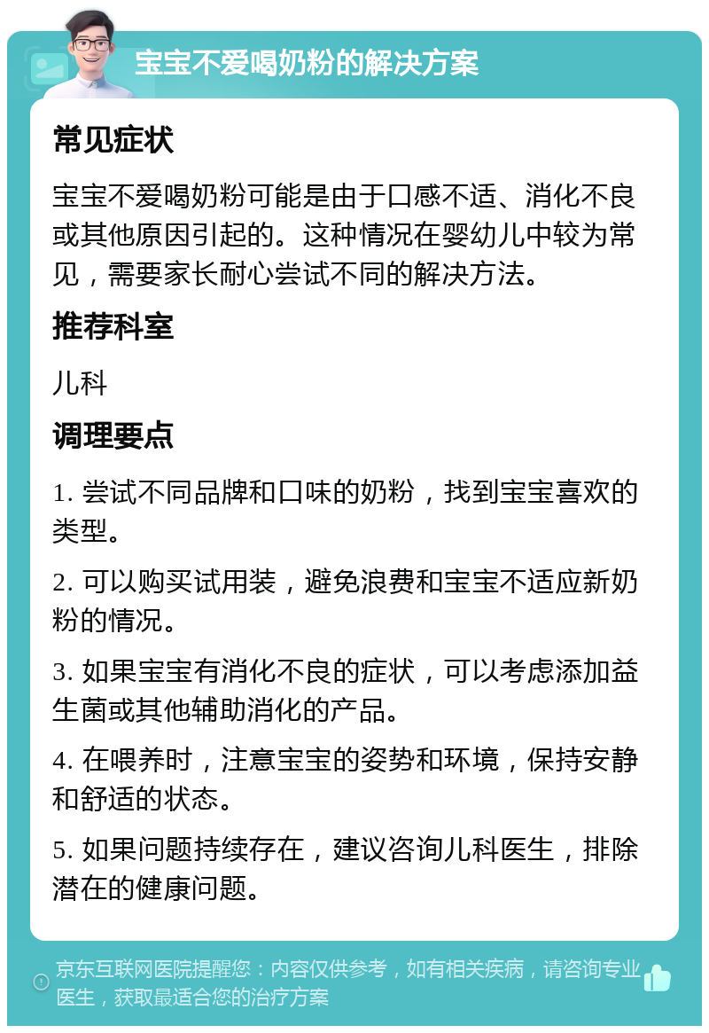 宝宝不爱喝奶粉的解决方案 常见症状 宝宝不爱喝奶粉可能是由于口感不适、消化不良或其他原因引起的。这种情况在婴幼儿中较为常见，需要家长耐心尝试不同的解决方法。 推荐科室 儿科 调理要点 1. 尝试不同品牌和口味的奶粉，找到宝宝喜欢的类型。 2. 可以购买试用装，避免浪费和宝宝不适应新奶粉的情况。 3. 如果宝宝有消化不良的症状，可以考虑添加益生菌或其他辅助消化的产品。 4. 在喂养时，注意宝宝的姿势和环境，保持安静和舒适的状态。 5. 如果问题持续存在，建议咨询儿科医生，排除潜在的健康问题。