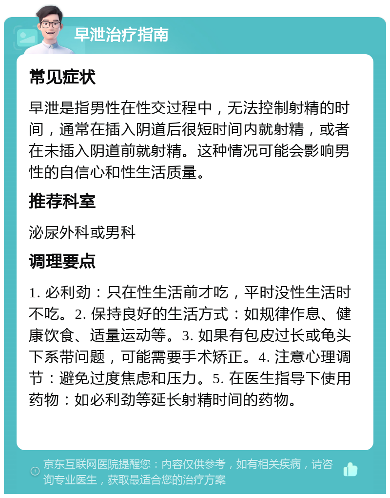 早泄治疗指南 常见症状 早泄是指男性在性交过程中，无法控制射精的时间，通常在插入阴道后很短时间内就射精，或者在未插入阴道前就射精。这种情况可能会影响男性的自信心和性生活质量。 推荐科室 泌尿外科或男科 调理要点 1. 必利劲：只在性生活前才吃，平时没性生活时不吃。2. 保持良好的生活方式：如规律作息、健康饮食、适量运动等。3. 如果有包皮过长或龟头下系带问题，可能需要手术矫正。4. 注意心理调节：避免过度焦虑和压力。5. 在医生指导下使用药物：如必利劲等延长射精时间的药物。