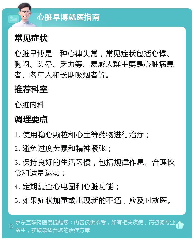 心脏早博就医指南 常见症状 心脏早博是一种心律失常，常见症状包括心悸、胸闷、头晕、乏力等。易感人群主要是心脏病患者、老年人和长期吸烟者等。 推荐科室 心脏内科 调理要点 1. 使用稳心颗粒和心宝等药物进行治疗； 2. 避免过度劳累和精神紧张； 3. 保持良好的生活习惯，包括规律作息、合理饮食和适量运动； 4. 定期复查心电图和心脏功能； 5. 如果症状加重或出现新的不适，应及时就医。