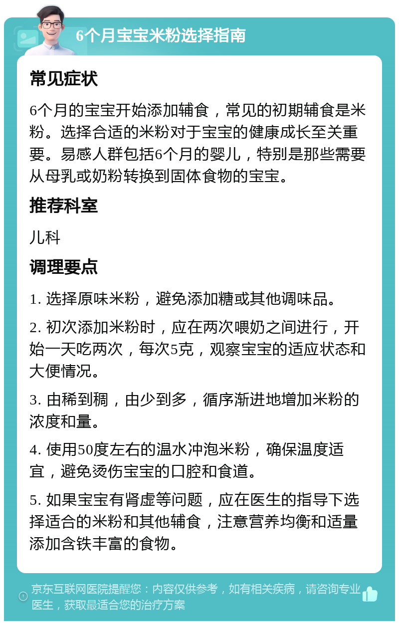 6个月宝宝米粉选择指南 常见症状 6个月的宝宝开始添加辅食，常见的初期辅食是米粉。选择合适的米粉对于宝宝的健康成长至关重要。易感人群包括6个月的婴儿，特别是那些需要从母乳或奶粉转换到固体食物的宝宝。 推荐科室 儿科 调理要点 1. 选择原味米粉，避免添加糖或其他调味品。 2. 初次添加米粉时，应在两次喂奶之间进行，开始一天吃两次，每次5克，观察宝宝的适应状态和大便情况。 3. 由稀到稠，由少到多，循序渐进地增加米粉的浓度和量。 4. 使用50度左右的温水冲泡米粉，确保温度适宜，避免烫伤宝宝的口腔和食道。 5. 如果宝宝有肾虚等问题，应在医生的指导下选择适合的米粉和其他辅食，注意营养均衡和适量添加含铁丰富的食物。