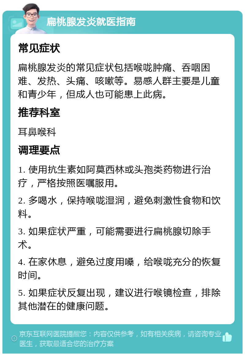 扁桃腺发炎就医指南 常见症状 扁桃腺发炎的常见症状包括喉咙肿痛、吞咽困难、发热、头痛、咳嗽等。易感人群主要是儿童和青少年，但成人也可能患上此病。 推荐科室 耳鼻喉科 调理要点 1. 使用抗生素如阿莫西林或头孢类药物进行治疗，严格按照医嘱服用。 2. 多喝水，保持喉咙湿润，避免刺激性食物和饮料。 3. 如果症状严重，可能需要进行扁桃腺切除手术。 4. 在家休息，避免过度用嗓，给喉咙充分的恢复时间。 5. 如果症状反复出现，建议进行喉镜检查，排除其他潜在的健康问题。