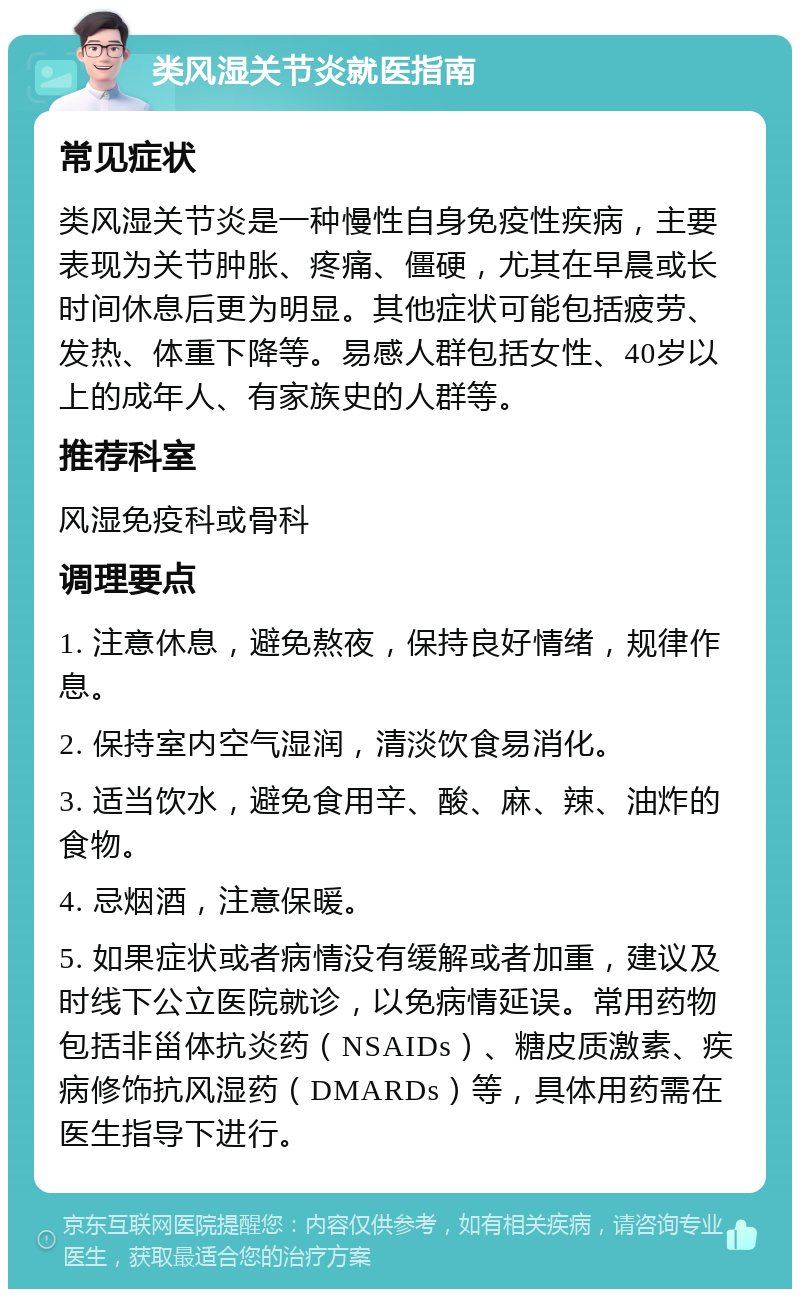 类风湿关节炎就医指南 常见症状 类风湿关节炎是一种慢性自身免疫性疾病，主要表现为关节肿胀、疼痛、僵硬，尤其在早晨或长时间休息后更为明显。其他症状可能包括疲劳、发热、体重下降等。易感人群包括女性、40岁以上的成年人、有家族史的人群等。 推荐科室 风湿免疫科或骨科 调理要点 1. 注意休息，避免熬夜，保持良好情绪，规律作息。 2. 保持室内空气湿润，清淡饮食易消化。 3. 适当饮水，避免食用辛、酸、麻、辣、油炸的食物。 4. 忌烟酒，注意保暖。 5. 如果症状或者病情没有缓解或者加重，建议及时线下公立医院就诊，以免病情延误。常用药物包括非甾体抗炎药（NSAIDs）、糖皮质激素、疾病修饰抗风湿药（DMARDs）等，具体用药需在医生指导下进行。