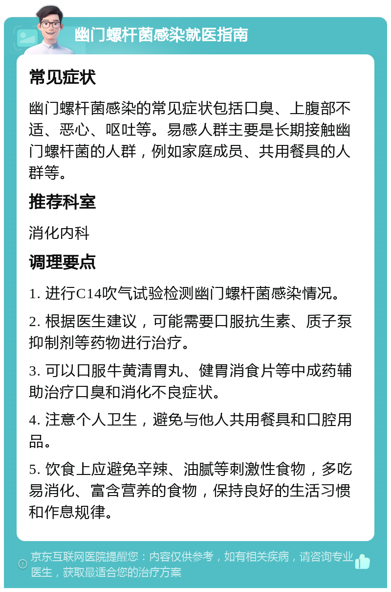 幽门螺杆菌感染就医指南 常见症状 幽门螺杆菌感染的常见症状包括口臭、上腹部不适、恶心、呕吐等。易感人群主要是长期接触幽门螺杆菌的人群，例如家庭成员、共用餐具的人群等。 推荐科室 消化内科 调理要点 1. 进行C14吹气试验检测幽门螺杆菌感染情况。 2. 根据医生建议，可能需要口服抗生素、质子泵抑制剂等药物进行治疗。 3. 可以口服牛黄清胃丸、健胃消食片等中成药辅助治疗口臭和消化不良症状。 4. 注意个人卫生，避免与他人共用餐具和口腔用品。 5. 饮食上应避免辛辣、油腻等刺激性食物，多吃易消化、富含营养的食物，保持良好的生活习惯和作息规律。