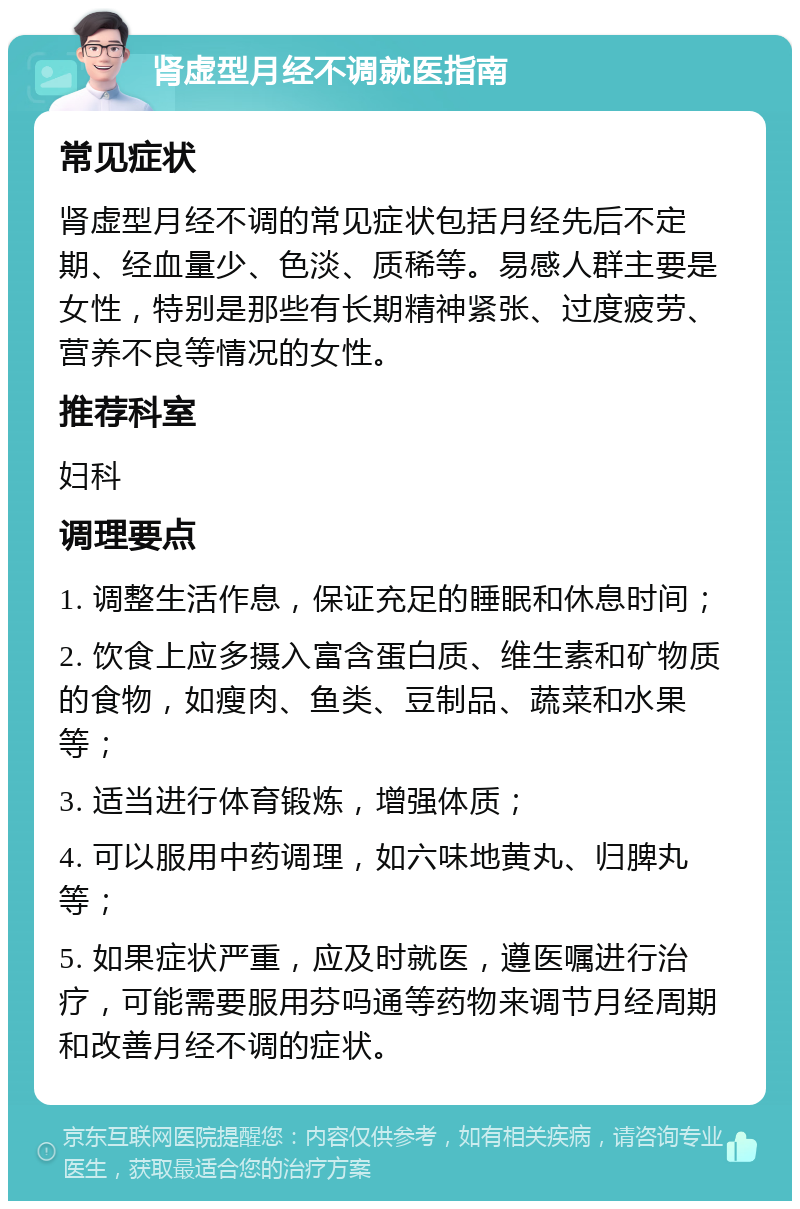 肾虚型月经不调就医指南 常见症状 肾虚型月经不调的常见症状包括月经先后不定期、经血量少、色淡、质稀等。易感人群主要是女性，特别是那些有长期精神紧张、过度疲劳、营养不良等情况的女性。 推荐科室 妇科 调理要点 1. 调整生活作息，保证充足的睡眠和休息时间； 2. 饮食上应多摄入富含蛋白质、维生素和矿物质的食物，如瘦肉、鱼类、豆制品、蔬菜和水果等； 3. 适当进行体育锻炼，增强体质； 4. 可以服用中药调理，如六味地黄丸、归脾丸等； 5. 如果症状严重，应及时就医，遵医嘱进行治疗，可能需要服用芬吗通等药物来调节月经周期和改善月经不调的症状。