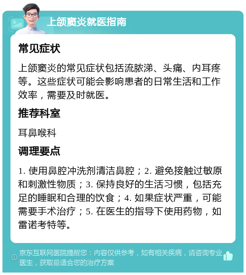 上颌窦炎就医指南 常见症状 上颌窦炎的常见症状包括流脓涕、头痛、内耳疼等。这些症状可能会影响患者的日常生活和工作效率，需要及时就医。 推荐科室 耳鼻喉科 调理要点 1. 使用鼻腔冲洗剂清洁鼻腔；2. 避免接触过敏原和刺激性物质；3. 保持良好的生活习惯，包括充足的睡眠和合理的饮食；4. 如果症状严重，可能需要手术治疗；5. 在医生的指导下使用药物，如雷诺考特等。