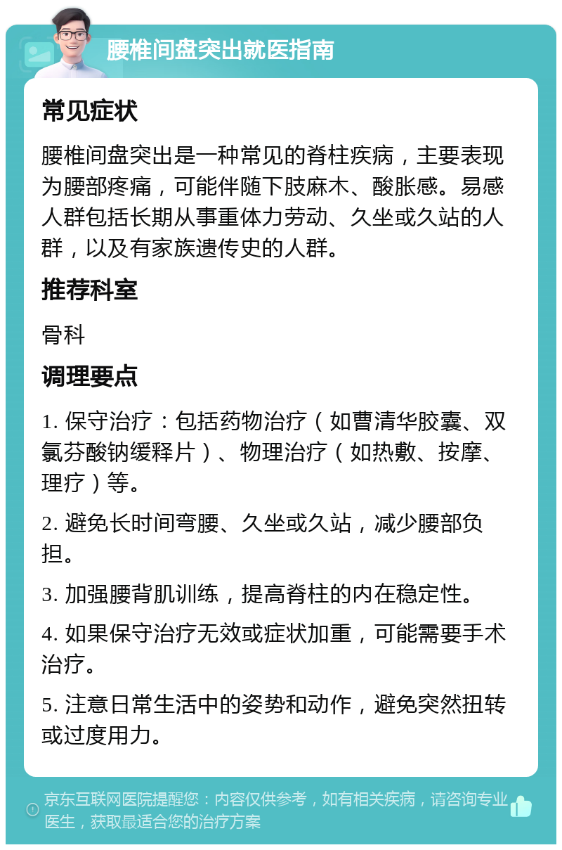 腰椎间盘突出就医指南 常见症状 腰椎间盘突出是一种常见的脊柱疾病，主要表现为腰部疼痛，可能伴随下肢麻木、酸胀感。易感人群包括长期从事重体力劳动、久坐或久站的人群，以及有家族遗传史的人群。 推荐科室 骨科 调理要点 1. 保守治疗：包括药物治疗（如曹清华胶囊、双氯芬酸钠缓释片）、物理治疗（如热敷、按摩、理疗）等。 2. 避免长时间弯腰、久坐或久站，减少腰部负担。 3. 加强腰背肌训练，提高脊柱的内在稳定性。 4. 如果保守治疗无效或症状加重，可能需要手术治疗。 5. 注意日常生活中的姿势和动作，避免突然扭转或过度用力。