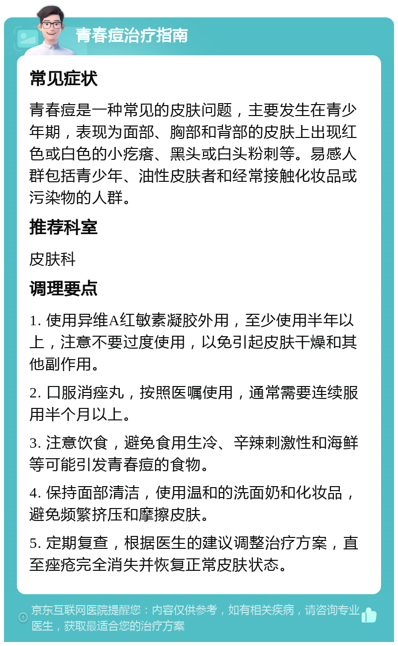 青春痘治疗指南 常见症状 青春痘是一种常见的皮肤问题，主要发生在青少年期，表现为面部、胸部和背部的皮肤上出现红色或白色的小疙瘩、黑头或白头粉刺等。易感人群包括青少年、油性皮肤者和经常接触化妆品或污染物的人群。 推荐科室 皮肤科 调理要点 1. 使用异维A红敏素凝胶外用，至少使用半年以上，注意不要过度使用，以免引起皮肤干燥和其他副作用。 2. 口服消痤丸，按照医嘱使用，通常需要连续服用半个月以上。 3. 注意饮食，避免食用生冷、辛辣刺激性和海鲜等可能引发青春痘的食物。 4. 保持面部清洁，使用温和的洗面奶和化妆品，避免频繁挤压和摩擦皮肤。 5. 定期复查，根据医生的建议调整治疗方案，直至痤疮完全消失并恢复正常皮肤状态。