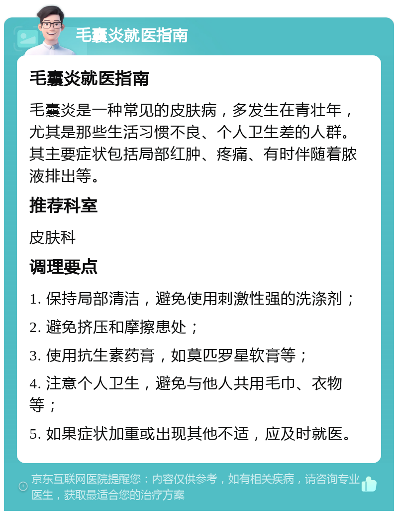 毛囊炎就医指南 毛囊炎就医指南 毛囊炎是一种常见的皮肤病，多发生在青壮年，尤其是那些生活习惯不良、个人卫生差的人群。其主要症状包括局部红肿、疼痛、有时伴随着脓液排出等。 推荐科室 皮肤科 调理要点 1. 保持局部清洁，避免使用刺激性强的洗涤剂； 2. 避免挤压和摩擦患处； 3. 使用抗生素药膏，如莫匹罗星软膏等； 4. 注意个人卫生，避免与他人共用毛巾、衣物等； 5. 如果症状加重或出现其他不适，应及时就医。