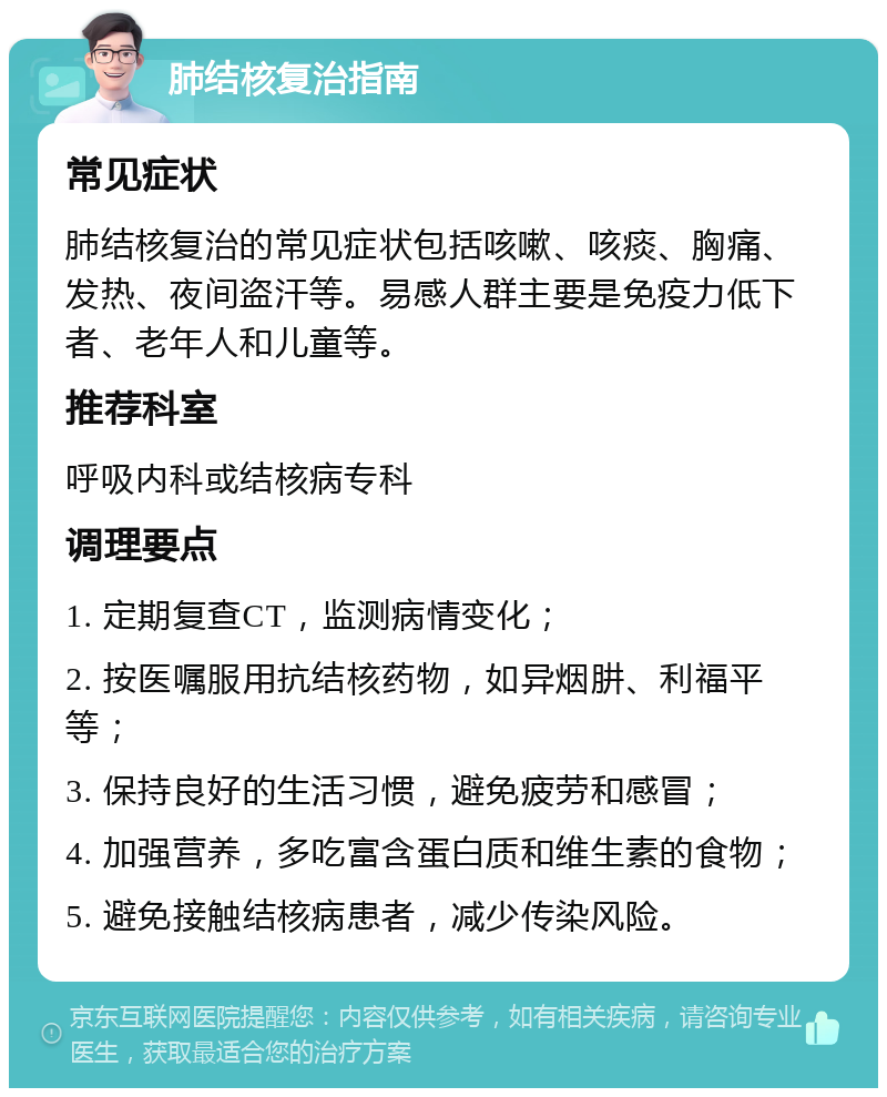 肺结核复治指南 常见症状 肺结核复治的常见症状包括咳嗽、咳痰、胸痛、发热、夜间盗汗等。易感人群主要是免疫力低下者、老年人和儿童等。 推荐科室 呼吸内科或结核病专科 调理要点 1. 定期复查CT，监测病情变化； 2. 按医嘱服用抗结核药物，如异烟肼、利福平等； 3. 保持良好的生活习惯，避免疲劳和感冒； 4. 加强营养，多吃富含蛋白质和维生素的食物； 5. 避免接触结核病患者，减少传染风险。