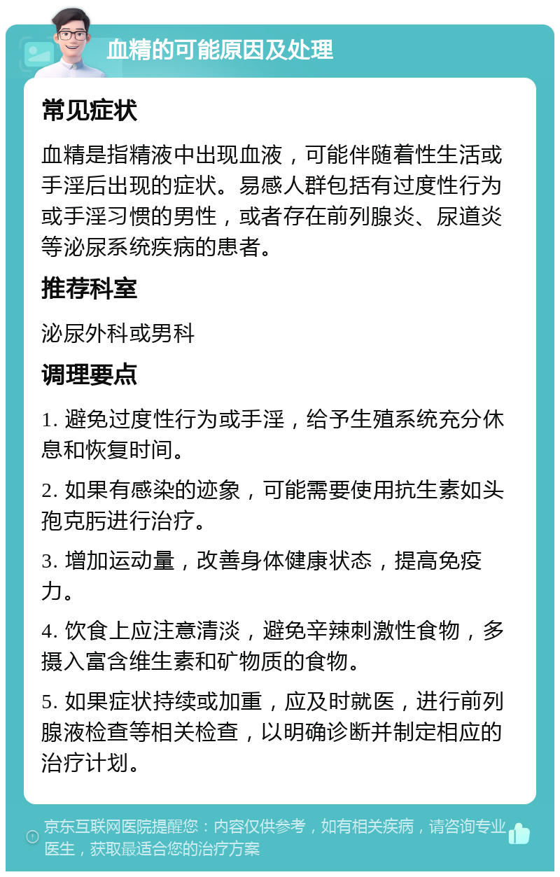 血精的可能原因及处理 常见症状 血精是指精液中出现血液，可能伴随着性生活或手淫后出现的症状。易感人群包括有过度性行为或手淫习惯的男性，或者存在前列腺炎、尿道炎等泌尿系统疾病的患者。 推荐科室 泌尿外科或男科 调理要点 1. 避免过度性行为或手淫，给予生殖系统充分休息和恢复时间。 2. 如果有感染的迹象，可能需要使用抗生素如头孢克肟进行治疗。 3. 增加运动量，改善身体健康状态，提高免疫力。 4. 饮食上应注意清淡，避免辛辣刺激性食物，多摄入富含维生素和矿物质的食物。 5. 如果症状持续或加重，应及时就医，进行前列腺液检查等相关检查，以明确诊断并制定相应的治疗计划。