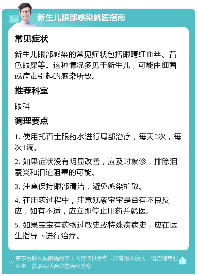 新生儿眼部感染就医指南 常见症状 新生儿眼部感染的常见症状包括眼睛红血丝、黄色眼屎等。这种情况多见于新生儿，可能由细菌或病毒引起的感染所致。 推荐科室 眼科 调理要点 1. 使用托百士眼药水进行局部治疗，每天2次，每次1滴。 2. 如果症状没有明显改善，应及时就诊，排除泪囊炎和泪道阻塞的可能。 3. 注意保持眼部清洁，避免感染扩散。 4. 在用药过程中，注意观察宝宝是否有不良反应，如有不适，应立即停止用药并就医。 5. 如果宝宝有药物过敏史或特殊疾病史，应在医生指导下进行治疗。