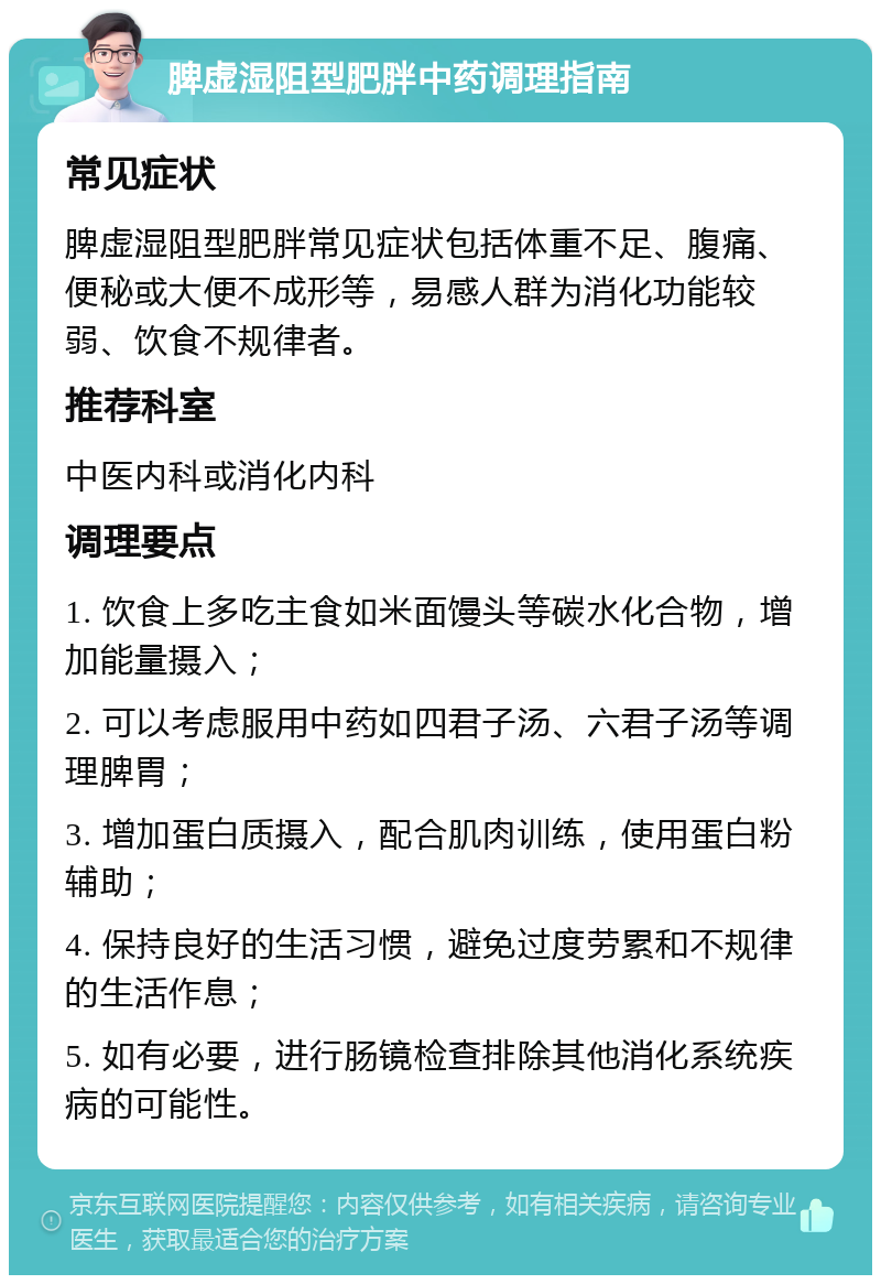 脾虚湿阻型肥胖中药调理指南 常见症状 脾虚湿阻型肥胖常见症状包括体重不足、腹痛、便秘或大便不成形等，易感人群为消化功能较弱、饮食不规律者。 推荐科室 中医内科或消化内科 调理要点 1. 饮食上多吃主食如米面馒头等碳水化合物，增加能量摄入； 2. 可以考虑服用中药如四君子汤、六君子汤等调理脾胃； 3. 增加蛋白质摄入，配合肌肉训练，使用蛋白粉辅助； 4. 保持良好的生活习惯，避免过度劳累和不规律的生活作息； 5. 如有必要，进行肠镜检查排除其他消化系统疾病的可能性。