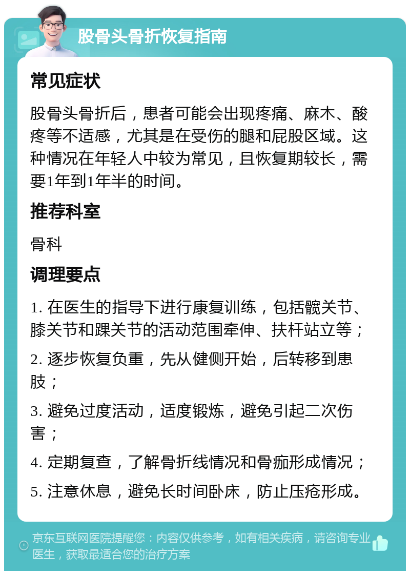 股骨头骨折恢复指南 常见症状 股骨头骨折后，患者可能会出现疼痛、麻木、酸疼等不适感，尤其是在受伤的腿和屁股区域。这种情况在年轻人中较为常见，且恢复期较长，需要1年到1年半的时间。 推荐科室 骨科 调理要点 1. 在医生的指导下进行康复训练，包括髋关节、膝关节和踝关节的活动范围牵伸、扶杆站立等； 2. 逐步恢复负重，先从健侧开始，后转移到患肢； 3. 避免过度活动，适度锻炼，避免引起二次伤害； 4. 定期复查，了解骨折线情况和骨痂形成情况； 5. 注意休息，避免长时间卧床，防止压疮形成。