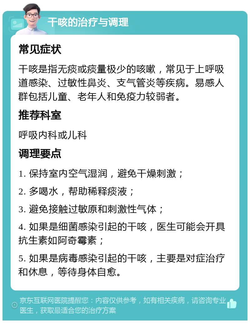 干咳的治疗与调理 常见症状 干咳是指无痰或痰量极少的咳嗽，常见于上呼吸道感染、过敏性鼻炎、支气管炎等疾病。易感人群包括儿童、老年人和免疫力较弱者。 推荐科室 呼吸内科或儿科 调理要点 1. 保持室内空气湿润，避免干燥刺激； 2. 多喝水，帮助稀释痰液； 3. 避免接触过敏原和刺激性气体； 4. 如果是细菌感染引起的干咳，医生可能会开具抗生素如阿奇霉素； 5. 如果是病毒感染引起的干咳，主要是对症治疗和休息，等待身体自愈。