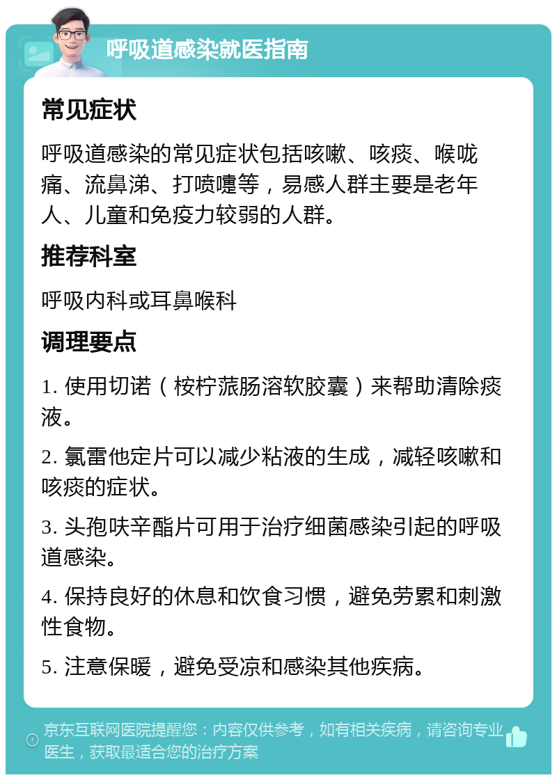 呼吸道感染就医指南 常见症状 呼吸道感染的常见症状包括咳嗽、咳痰、喉咙痛、流鼻涕、打喷嚏等，易感人群主要是老年人、儿童和免疫力较弱的人群。 推荐科室 呼吸内科或耳鼻喉科 调理要点 1. 使用切诺（桉柠蒎肠溶软胶囊）来帮助清除痰液。 2. 氯雷他定片可以减少粘液的生成，减轻咳嗽和咳痰的症状。 3. 头孢呋辛酯片可用于治疗细菌感染引起的呼吸道感染。 4. 保持良好的休息和饮食习惯，避免劳累和刺激性食物。 5. 注意保暖，避免受凉和感染其他疾病。